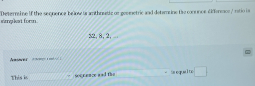 Determine if the sequence below is arithmetic or geometric and determine the common difference / ratio in 
simplest form.
32, 8, 2, ... 
Answer Attempt 1 out of 2 
This is sequence and the _ * _ =_  is equal to □°