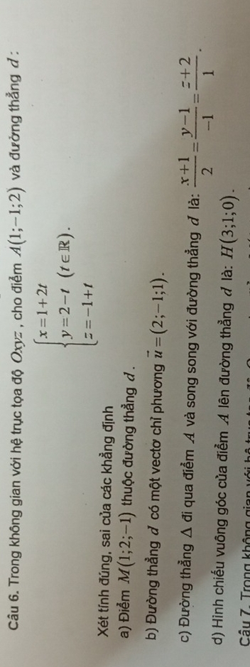 Trong không gian với hệ trục tọa độ Oxyz , cho điểm A(1;-1;2) và đường thẳng d :
beginarrayl x=1+2t y=2-t z=-1+tendarray.  (t∈ R). 
Xét tính đúng, sai của các khẳng định 
a) Điểm M(1;2;-1) thuộc đường thẳng d. 
b) Đường thẳng đ có một vectơ chỉ phương vector u=(2;-1;1). 
c) Đường thẳng △ di qua điểm A và song song với đường thẳng đ là:  (x+1)/2 = (y-1)/-1 = (z+2)/1 . 
d) Hình chiếu vuông góc của điểm A lên đường thẳng đ là: H(3;1;0). 
Câu 7. Trong không g