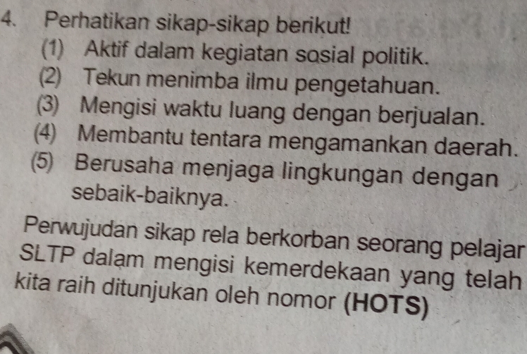 Perhatikan sikap-sikap berikut! 
(1) Aktif dalam kegiatan sosial politik. 
(2) Tekun menimba ilmu pengetahuan. 
(3) Mengisi waktu luang dengan berjualan. 
(4) Membantu tentara mengamankan daerah. 
5 Berusaha menjaga lingkungan dengan 
sebaik-baiknya. 
Perwujudan sikap rela berkorban seorang pelajar 
SLTP dalam mengisi kemerdekaan yang telah 
kita raih ditunjukan oleh nomor (HOTS)