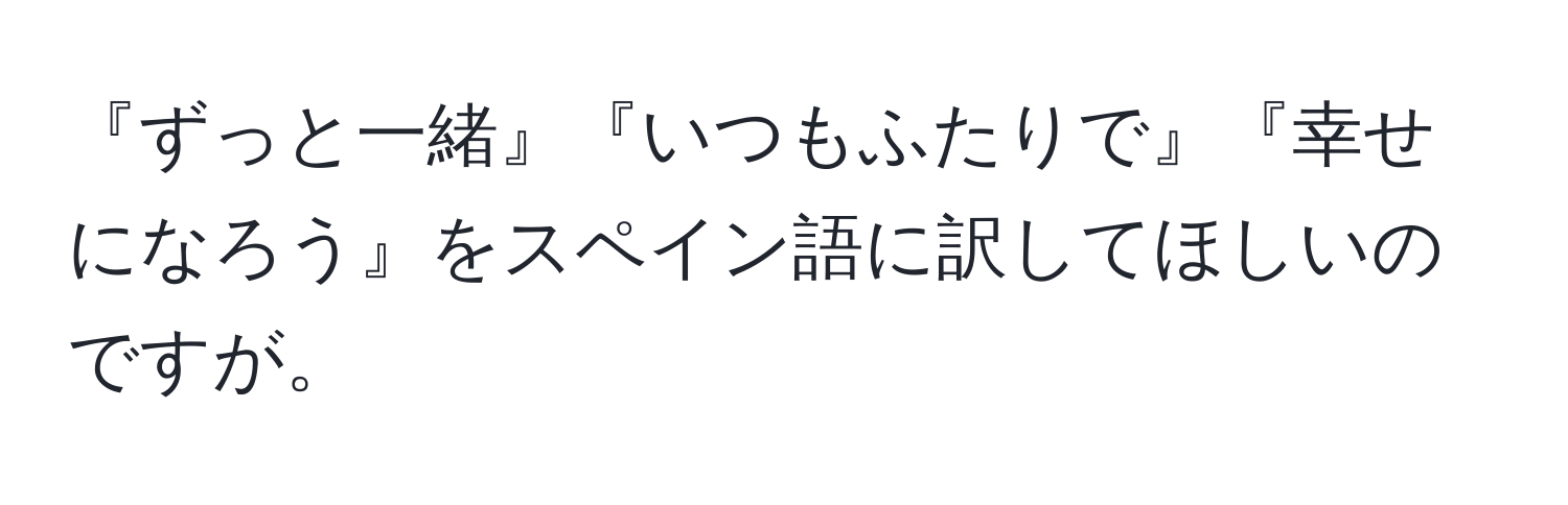 『ずっと一緒』『いつもふたりで』『幸せになろう』をスペイン語に訳してほしいのですが。