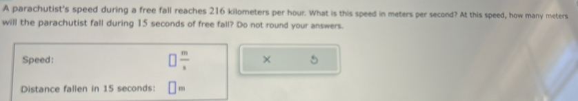 A parachutist's speed during a free fall reaches 216 kilometers per hour. What is this speed in meters per second? At this speed, how many meters
will the parachutist fall during 15 seconds of free fall? Do not round your answers. 
Speed:  m/s  × 
Distance fallen in 15 seconds : □
