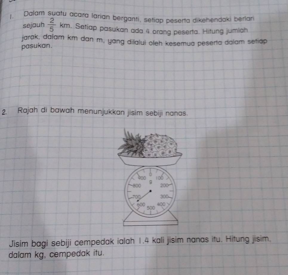 Dalam suafu acara larian berganti, setiap peserta dikehendaki berlar 
sejauh  2/5 km. Setiap pasukan ada 4 orang peserta. Hitung jumlah 
jarak, dalam km dan m, yang dilalui oleh kesemua peserta dolam setiap 
pasukan. 
2. Rajah di bawah menunjukkan jisim sebiji nanas. 
Jisim bagi sebiji cempedak ialah 1.4 kali jisim nanas itu. Hitung jisim. 
dalam kg, cempedak itu.
