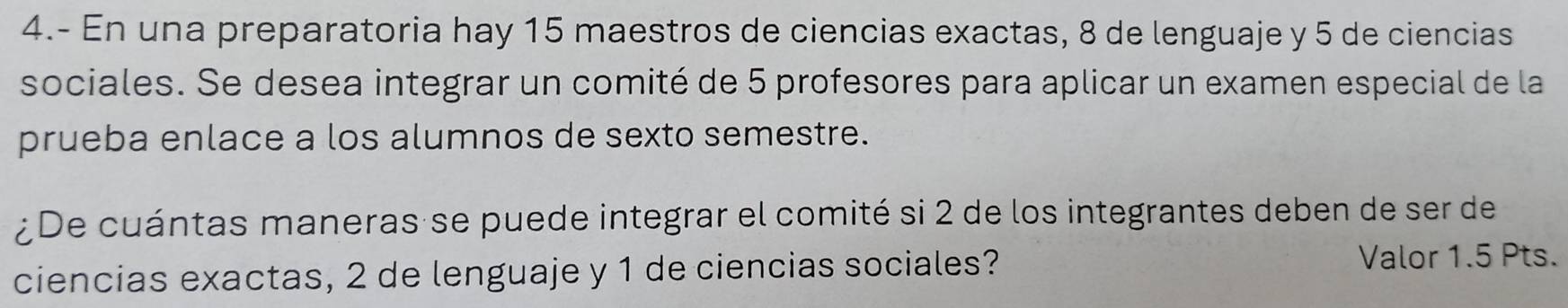 4.- En una preparatoria hay 15 maestros de ciencias exactas, 8 de lenguaje y 5 de ciencias 
sociales. Se desea integrar un comité de 5 profesores para aplicar un examen especial de la 
prueba enlace a los alumnos de sexto semestre. 
¿De cuántas maneras se puede integrar el comité si 2 de los integrantes deben de ser de 
ciencias exactas, 2 de lenguaje y 1 de ciencias sociales? 
Valor 1.5 Pts.