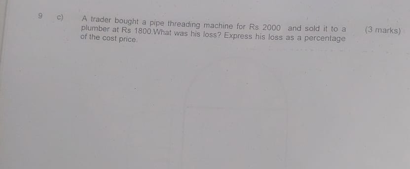 A trader bought a pipe threading machine for Rs 2000 and sold it to a (3 marks) 
plumber at Rs 1800.What was his loss? Express his loss as a percentage 
of the cost price.