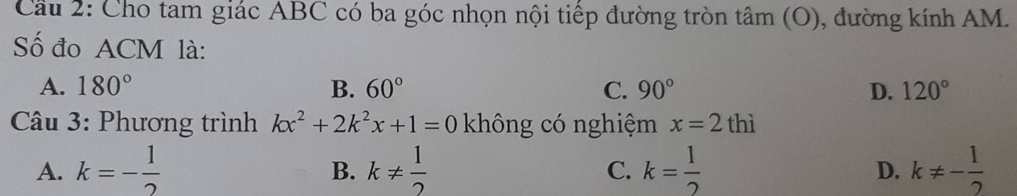 Cầu 2: Cho tam giác ABC có ba góc nhọn nội tiếp đường tròn tâm (O), đường kính AM.
Số đo ACM là:
A. 180° B. 60° C. 90° D. 120°
Câu 3: Phương trình kx^2+2k^2x+1=0 không có nghiệm x=2thi
A. k=- 1/2  k!=  1/2  k= 1/2  k!= - 1/2 
B.
C.
D.