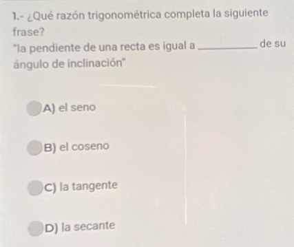 1.- ¿Qué razón trigonométrica completa la siguiente
frase?
"la pendiente de una recta es igual a _de su
ángulo de inclinación''
A) el seno
B) el coseno
C) la tangente
D) la secante