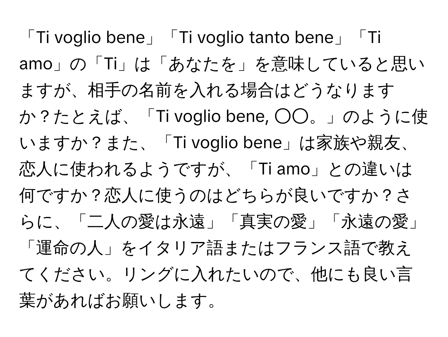 「Ti voglio bene」「Ti voglio tanto bene」「Ti amo」の「Ti」は「あなたを」を意味していると思いますが、相手の名前を入れる場合はどうなりますか？たとえば、「Ti voglio bene, ○○。」のように使いますか？また、「Ti voglio bene」は家族や親友、恋人に使われるようですが、「Ti amo」との違いは何ですか？恋人に使うのはどちらが良いですか？さらに、「二人の愛は永遠」「真実の愛」「永遠の愛」「運命の人」をイタリア語またはフランス語で教えてください。リングに入れたいので、他にも良い言葉があればお願いします。