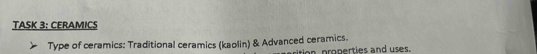 TASK 3: CERAMICS 
Type of ceramics: Traditional ceramics (kaolin) & Advanced ceramics. 
ition properties and uses.