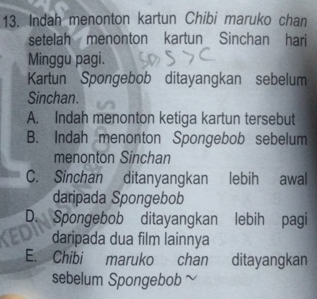 Indah menonton kartun Chibi maruko chan
setelah menonton kartun Sinchan hari
Minggu pagi.
Kartun Spongebob ditayangkan sebelum
Sinchan.
A. Indah menonton ketiga kartun tersebut
B. Indah menonton Spongebob sebelum
menonton Sinchan
C. Sinchan ditanyangkan lebih awal
daripada Spongebob
D. Spongebob ditayangkan lebih pagi
daripada dua film lainnya
E. Chibi maruko chan ditayangkan
sebelum Spongebob ~