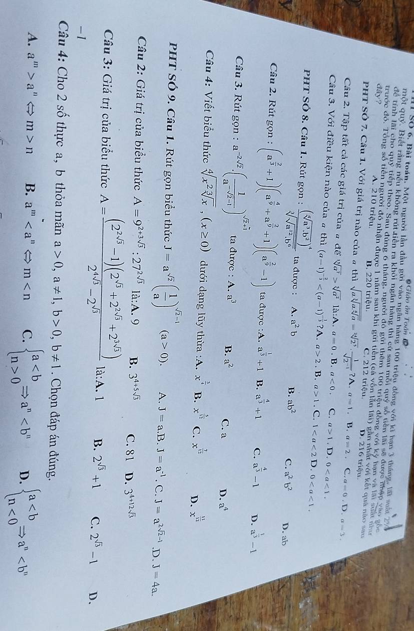 Giáo án Toán
1 Số 6. Bài toán. Một người lần đầu gửi vào ngân hàng 100 triệu đồng với kì hạn 3 tháng, lất suất 27
một quý. Biết rằng nếu không rút tiền ra khỏi ngân hàng thì cứ sau mỗi quý số tiền lãi sẽ được nhập vào gọc
để tính lãi cho quỹ tiếp theo. Sau đúng 6 tháng, người đó gửi thêm 100 triệu đồng với kỳ hạn và lài suất như
trước đó. Tổng số tiền người đó nhận được 1 năm sau khi gửi tiền (cá vốn lẫn lãi) gần nhất với kết quả nào sau
dây? A. 210 triệu. B. 220 triệu. C. 212 triệu. D. 216 triệu.
PHT SÔ 7. Câu 1. Với giá trị nào của # thì sqrt(a.sqrt [3]a.sqrt [4]a)=sqrt[24](2^5)·  1/sqrt(2^(-1)) ?A.a=1. B. a=2. C. a=0.D.a=3.
Câu 2. Tập tất cả các giá trị của a desqrt[15](a^7)>sqrt[5](a^2)1a:A.a=0. B. a<0. C. a>1. D. 0
Câu 3. Với điều kiện nào của # thì (a-1)^- 2/3  2. .B a>1. C. 1 D. 0
PHT SÓ 8. Câu 1. Rút gọn : frac (sqrt[4](a^3· b^2))^4sqrt[3](sqrt a^(12)· b^6) ta được : A. a^2b B. ab^2 C. a^2b^2 D. ab
V
Câu 2. Rút gọn : (a^(frac 2)3+1)(a^(frac 4)9+a^(frac 2)9+1)(a^(frac 2)9-1) ta được :A. a^(frac 1)3+1 B. a^(frac 4)3+1 C. a^(frac 4)3-1 D. a^(frac 1)3-1
Câu 3. Rút gọn : a^(-2sqrt(2))· ( 1/a^(-sqrt(2)-1) )^sqrt(2)+1 ta được : A. a^3 B. a^2 C. a D. a^4
Câu 4: Viết biểu thức sqrt[4](x^2sqrt [3]x),(x≥ 0) dưới dạng lũy thừa :A. x^(frac 3)4 B. x^(frac 5)12 C. x^(frac 7)12 D. x^(frac 11)12
PHT Số 9. Câu 1. Rút gọn biểu thức J=a^(sqrt(2))( 1/a )^sqrt(2)-1(a>0). A. J=a. B. J=a^(-1). C. J=a^(2sqrt(2)-1) .D. J=4a.
Câu 2: Giá trị của biểu thức A=9^(2+3sqrt(3)):27^(2sqrt(3))1a:A.9 B. 3^(4+5sqrt(3)) C. 81 D. 3^(4+12sqrt(3))
Câu 3: Giá trị của biểu thức A= ((2^(2sqrt(3))-1)(2^(sqrt(3))+2^(2sqrt(3))+2^(3sqrt(3))))/2^(4sqrt(3))-2^(sqrt(3))  là:A. 1 B. 2^(sqrt(3))+1 C. 2^(sqrt(3))-1 D.
-1
Câu 4: Cho 2 số thực a, b thỏa mãn a>0,a!= 1,b>0,b!= 1. Chọn đáp án đúng.
A. a^m>a " < <tex>m>n B. a^m C. beginarrayl a0endarray. Rightarrow a^n D. beginarrayl a<0endarray. Rightarrow a^n