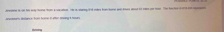 POSSÍBLE POINTS: 33 33 
Jevonne is on his way home from a vacation. He is staring 818 miles from home and drives about 65 miles per hour. The function d=818-65h represents 
Jevonne's distance from home d after driving h hours. 
Driving