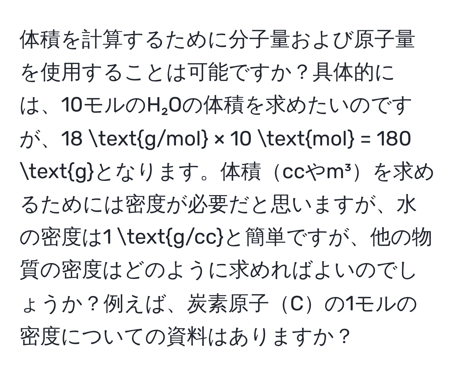 体積を計算するために分子量および原子量を使用することは可能ですか？具体的には、10モルのH₂Oの体積を求めたいのですが、18 g/mol × 10 mol = 180 gとなります。体積ccやm³を求めるためには密度が必要だと思いますが、水の密度は1 g/ccと簡単ですが、他の物質の密度はどのように求めればよいのでしょうか？例えば、炭素原子Cの1モルの密度についての資料はありますか？