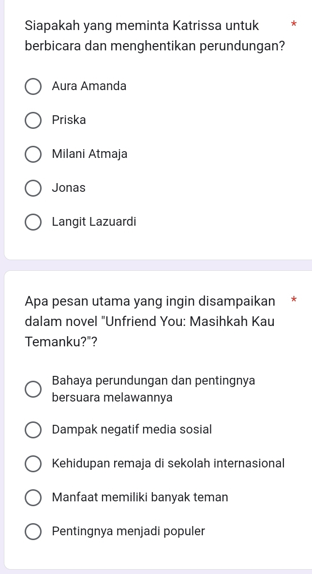 Siapakah yang meminta Katrissa untuk *
berbicara dan menghentikan perundungan?
Aura Amanda
Priska
Milani Atmaja
Jonas
Langit Lazuardi
Apa pesan utama yang ingin disampaikan *
dalam novel "Unfriend You: Masihkah Kau
Temanku?"?
Bahaya perundungan dan pentingnya
bersuara melawannya
Dampak negatif media sosial
Kehidupan remaja di sekolah internasional
Manfaat memiliki banyak teman
Pentingnya menjadi populer