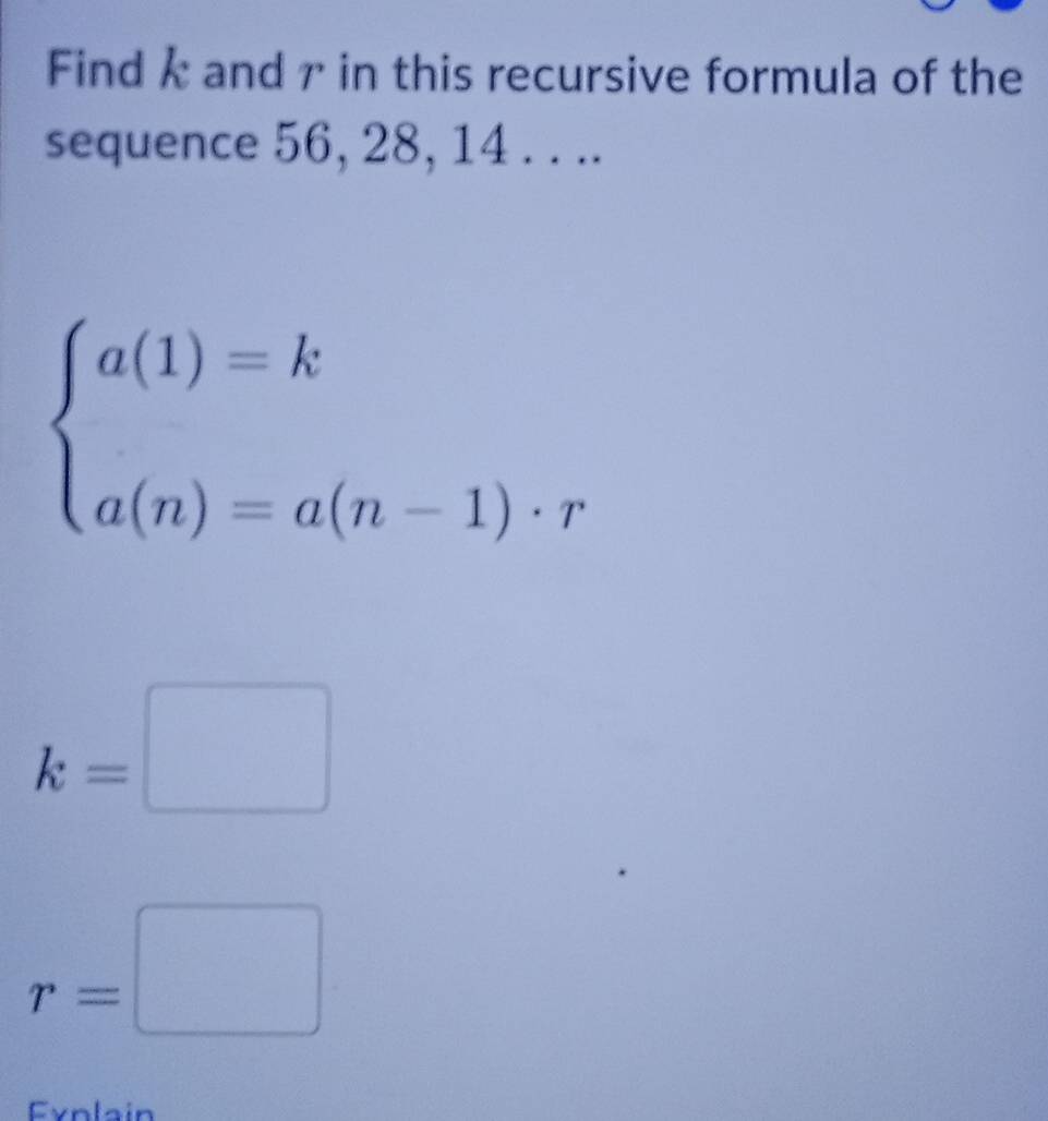 Find k and γ in this recursive formula of the
sequence 56, 28, 14. . ..
beginarrayl a(1)=k a(n)=a(n-1)· rendarray.
k=□
r=□
Fynlain