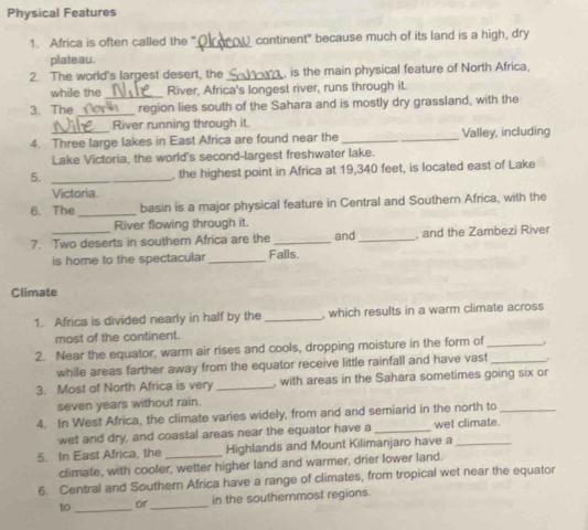 Physical Features 
1. Africa is often called the "_ continent" because much of its land is a high, dry 
plateau. 
2. The world's largest desert, the __ , is the main physical feature of North Africa. 
while the River, Africa's longest river, runs through it. 
3. The_ a _region lies south of the Sahara and is mostly dry grassland, with the 
River running through it. 
4. Three large lakes in East Africa are found near the _Valley, including 
Lake Victoria, the world's second-largest freshwater lake. 
5. _, the highest point in Africa at 19,340 feet, is located east of Lake 
Victoria. 
6. The_ basin is a major physical feature in Central and Southern Africa, with the 
River flowing through it. 
7. Two deserts in southem Africa are the Falls. and _, and the Zambezi River 
is home to the spectacular_ 
Climate 
1. Africa is divided nearly in half by the _, which results in a warm climate across 
most of the continent. 
2. Near the equator, warm air rises and cools, dropping moisture in the form of_ 
while areas farther away from the equator receive little rainfall and have vast _. 
3. Most of North Africa is very _, with areas in the Sahara sometimes going six or 
seven years without rain. 
4. In West Africa, the climate varies widely, from arid and semiarid in the north to_ 
wet and dry, and coastal areas near the equator have a _wet climate. 
5. In East Africa, the _Highlands and Mount Kilimanjaro have a_ 
climate, with cooler, wetter higher land and warmer, drier lower land. 
6. Central and Southern Africa have a range of climates, from tropical wet near the equator 
10 _or_ in the southernmost regions.
