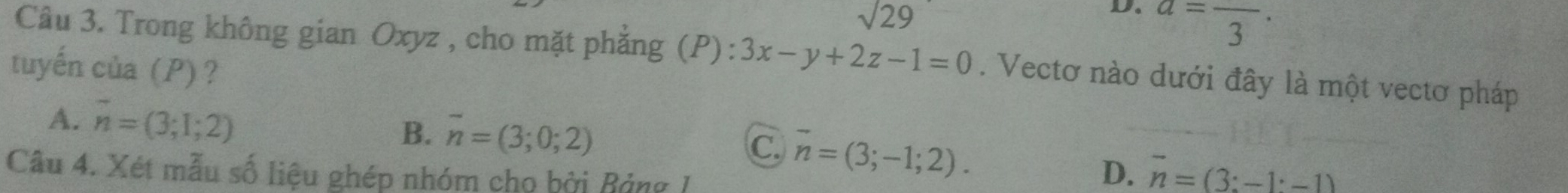 sqrt(29)
D. a=frac 3·
Câu 3. Trong không gian Oxyz , cho mặt phẳng (P): 3x-y+2z-1=0. Vectơ nào dưới đây là một vectơ pháp
tuyến của (P)?
A. vector n=(3;1;2) B. overline n=(3;0;2)
C. vector n=(3;-1;2). 
Câu 4. Xét mẫu số liệu ghép nhóm cho bởi Bảng I
D. vector n=(3:-1· -1)