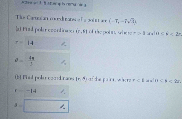 Attempt 3: 8 attempts remaining. 
The Cartesian coordinates of a point are (-7,-7sqrt(3)). 
(a) Find polar coordinates (r,θ ) of the point, where r>0 and 0≤ θ <2π
r=14
θ = 4π /3 
(b) Find polar coordinates (r,θ ) of the point, where r<0</tex> and 0≤ θ <2π.
r=-14
θ =□