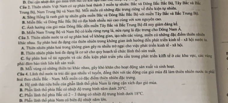 D. Đai cận nhiệt đới gió mùa trên núi cô khi lậu m
Câu 2. Thiên nhiên Việt Nam có sự phân hoá thành 3 miền tự nhiên: Bắc và Đông Bắc Bắc Bộ, Tây Bắc và Bắc
Trung Bộ, Nam Trung Bộ và Nam Bộ. Mỗi miền có những đặc trưng riêng về điều kiện tự nhiên,
Sông Hồng là ranh giới tự nhiên giữa miền Bắc và Đông Bắc Bắc Bộ với miền Tây Bắc và Bắc Trung Bộ,
B. Miền Bắc và Đông Bắc Bắc Bộ có địa hình nhiều núi cao cùng với sơn nguyên cao.
C. Ảnh hưởng của gió mùa Đông Bắc đến miền Tây Bắc và Bắc Trung Bộ đã suy giảm đảng kể.
D. Miền Nam Trung Bộ và Nam Bộ có kiểu rừng rụng lá, nửa rụng lá đặc trưng cho Đông Nam Á.
Cầu 3. Thiên nhiên nước ta có sự phân hoá về không gian, tạo nên các vùng, miền có những đặc điểm thiên nhiên
khác nhau. Sự phân hoá đa dạng của thiên nhiên trong không gian ảnh hưởng đến phát triển kinh tế - xã hội nước ta.
A. Thiên nhiên phân hoá trong không gian gây ra nhiều trở ngại cho việc phát triển kinh tế - xã hội.
B. Thiên nhiên phân hoá đa dạng là cơ sở cho quy hoạch tổ chức lãnh thổ sản xuất,
C. Sự phân hoá về tài nguyên và các điều kiện phát triển yêu cầu trong phát triển kinh tế ở các khu vực, các vùng
phải đảm bão tính liên kết sản xuất.
D. Mỗi vùng có những thiên tai khác nhau, gây khó khăn cho hoạt động sản xuất và sinh hoạt.
Câu 4. Lãnh thổ nước ta trải dài qua nhiều vĩ tuyến, đồng thời với tác động của gió mùa đã làm thiên nhiên nước ta phần
hoá theo chiều Bắc - Nam. Mỗi miền có đặc điểm thiên nhiên đặc trưng.
A. Hệ sinh thái tiêu biểu của phần lãnh thổ phía Nam là rừng cận xích đạo gió mùa.
B. Phần lãnh thổ phía Bắc có nhiệt độ trung bình năm dưới 20°C.
C. Phần lãnh thổ phía Bắc có 2 - 3 tháng có nhiệt độ trung bình dưới 18°C.
D. Phần lãnh thổ phía Nam có biên độ nhiệt năm lớn.