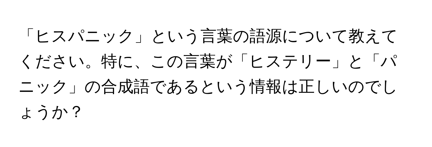 「ヒスパニック」という言葉の語源について教えてください。特に、この言葉が「ヒステリー」と「パニック」の合成語であるという情報は正しいのでしょうか？