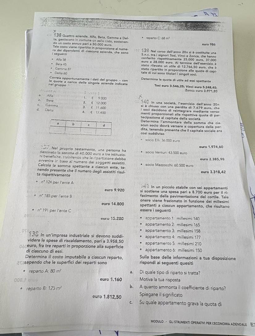 136 Quattro aziende, Alfa, Beta, Gamma e Del-
ta, gestiscono in comune un asilo nido, sostenen- reparto C:68m^2
do un costo annuo pari a 50,000 euro. euro 986
Tale costo viene ripartito in proporzione al nume-
ro dei dipendenti di ciascuna azienda, che sono Nel corso dell'anno 20n si è costituita una
i seguenti S.n.c. tra i signori Tosi, Vinci e Zonca, che hanno
conferito rispettivamente 25.000 euro, 37.000
Alfa 58 euro e 28.000 euro. Al termine dell'esercizio è
Beta 45 stato rilevato un utile di 12.766,50 euro, che è
Gamina 87 stato ripartito in proporzione alle quote di capi-
Delta 60
tale di cui sono titolari i singoli soci.
Correla opportunamente i dati del gruppo - con Determina la quota di utile ad essi spettante
le quote a carico delle singole aziende indicate
nel gruppo ' Tosi euro 3.546,25; Vinci euro 5.248,45; Zonca euro 3.971,80
a” “
a. Alfa 1. € 9.000
In una società, l'esercizio dell'anno 20n
o. Beta 2. ( 12.000 si è chiuso con una perdita di 7.679 euro, che
c. Gamma 3. é 11.600 i soci decidono di reintegrare mediante versa-
d. Delta 4. € 17.400 menti proporzionali alle rispettive quote di par-
tecipazione al capitale della società
Determina l'ammontare della somma che cia- a
scun socio dovrà versare a copertura della per-
dita, tenendo presente che il capitale sociale era
così suddiviso
socio Elli: 36.000 euro
Nal proprio testamento, una persona ha euro 1.974,60
destinato la somma di 40.000 euro a tre istituzio- socio Venturi: 43.500 euro
ni benefiche, stabilendo che la ripartizione debba euro 2.385,98
avvenire in base al numero dei soggetti assistiti.
Calcola la somma spettante a ciascun ente, te- socio Mazzocchi: 60.500 euro
nendo presente che il numero degli assistiti risul- euro 3.318,42
ta rispettivamente
n°124 per l’ente A  In un piccolo stabile con sei appartamenti
euro 9.920 si sostiene una spesa pari a 8.700 euro per il ri-
facimento della pavimentazione del cortile. Tale
n°18' per l'ente B onere viene frazionato in funzione dei millesimi
euro 14.800 spettanti a ciascun appartamento, che risultano
n°191 per l’ente C essere i seguenti
euro 15.280 appartamento 1: millesimi 140
appartamento 2: millesimi 165
appartamento 3: millesimi 158
In un'impresa industriale si devono suddi appartamento 4: millesimi 177
videre le spese di riscaldamento, pari a 3.958,50 appartamento 5: millesimi 210
euro, fra tre reparti in proporzione alla superficie appartamento 6: millesimi 150
di ciascuno di essi.
Determina il costo imputabile a ciascun reparto, Sulla base delle informazioni a tua disposizione
sapendo che le superfici dei reparti sono rispondi ai seguenti quesiti
reparto A: 80m^2 a. Di quale tipo di riparto si tratta?
euro 1.160 Motiva la tua risposta
reparto B:125m^2
b. A quanto ammonta il coefficiente di riparto?
euro 1.812,50 Spiegane il significato
c. Su quale appartamento grava la quota di
ModUlo - gli strumenti operativi per l'economia aziéndale E