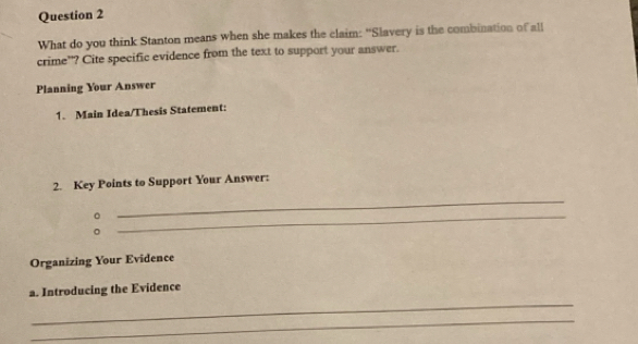 What do you think Stanton means when she makes the claim: “Slavery is the combination of all 
crime”? Cite specific evidence from the text to support your answer. 
Planning Your Answer 
1. Main Idea/Thesis Statement: 
2. Key Points to Support Your Answer: 
。 
_ 
。 
_ 
Organizing Your Evidence 
_ 
a. Introducing the Evidence 
_