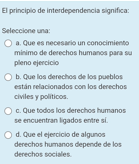 El principio de interdependencia significa:
Seleccione una:
a. Que es necesario un conocimiento
mínimo de derechos humanos para su
pleno ejercicio
b. Que los derechos de los pueblos
están relacionados con los derechos
civiles y políticos.
c. Que todos los derechos humanos
se encuentran ligados entre sí.
d. Que el ejercicio de algunos
derechos humanos depende de los
derechos sociales.