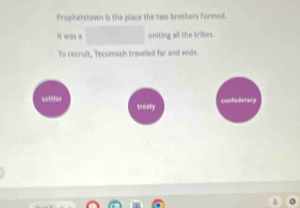 Prophetstown is the place the two brothers formed. 
It was a □ uniting all the tribes. 
To recruit, Tecumseh traveled far and wide. 
confederacy 
settler treaty