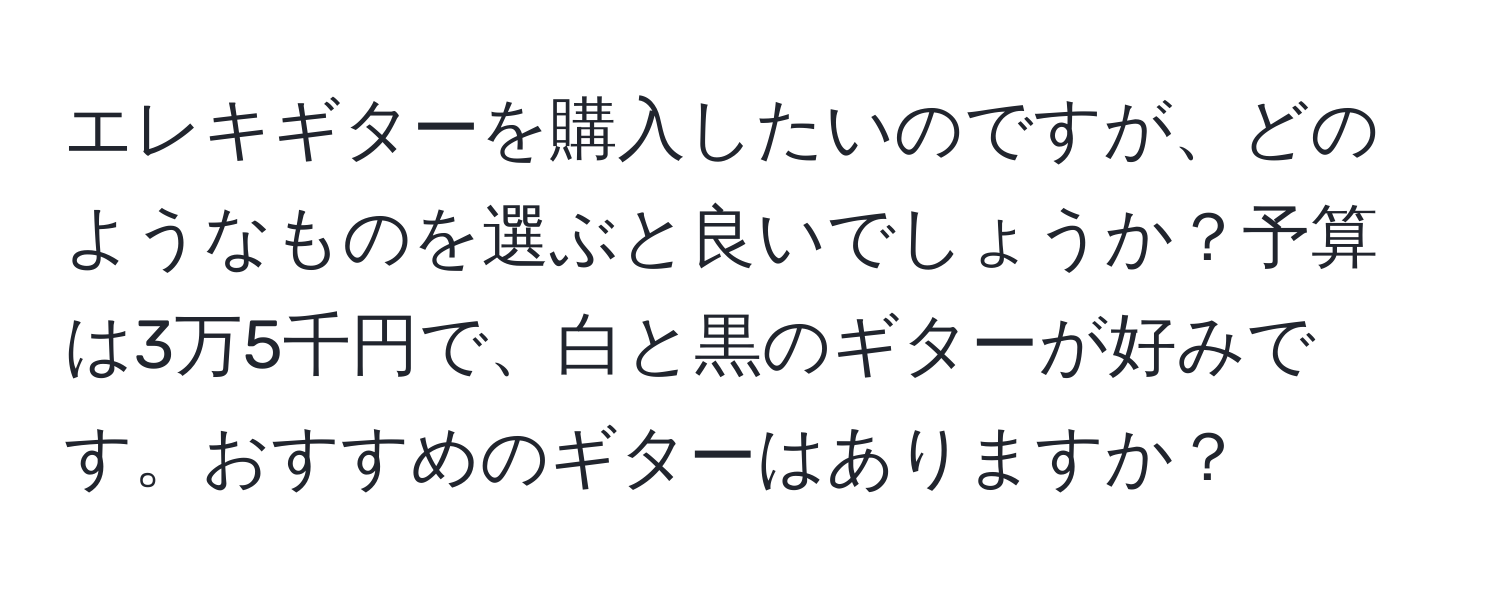 エレキギターを購入したいのですが、どのようなものを選ぶと良いでしょうか？予算は3万5千円で、白と黒のギターが好みです。おすすめのギターはありますか？