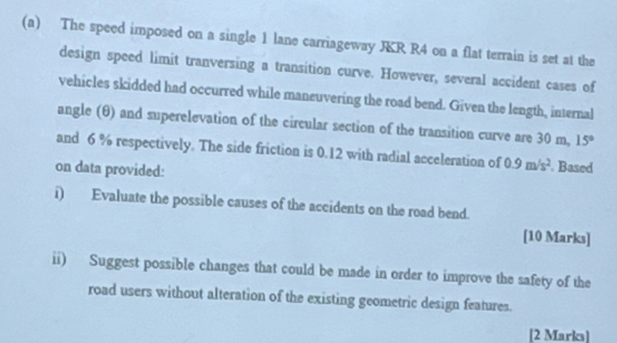 The speed imposed on a single 1 lane carriageway JKR R4 on a flat terrain is set at the 
design speed limit tranversing a transition curve. However, several accident cases of 
vehicles skidded had occurred while maneuvering the road bend. Given the length, internal 
angle (θ) and superelevation of the circular section of the transition curve are 30 m, 15°
and 6 % respectively. The side friction is 0.12 with radial acceleration of 0.9m/s^2. Based 
on data provided: 
i) Evaluate the possible causes of the accidents on the road bend. 
[10 Marks] 
ii) Suggest possible changes that could be made in order to improve the safety of the 
road users without alteration of the existing geometric design features. 
[2 Marks]