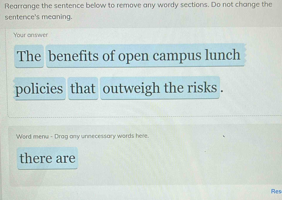 Rearrange the sentence below to remove any wordy sections. Do not change the 
sentence's meaning. 
Your answer 
The benefits of open campus lunch 
policies that outweigh the risks . 
Word menu - Drag any unnecessary words here. 
there are 
Res