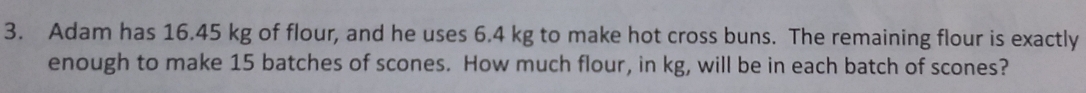 Adam has 16.45 kg of flour, and he uses 6.4 kg to make hot cross buns. The remaining flour is exactly
enough to make 15 batches of scones. How much flour, in kg, will be in each batch of scones?