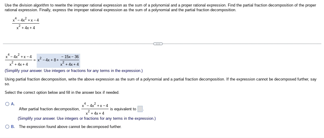 Use the division algorithm to rewrite the improper rational expression as the sum of a polynomial and a proper rational expression. Find the partial fraction decomposition of the proper
rational expression. Finally, express the improper rational expression as the sum of a polynomial and the partial fraction decomposition.
 (x^4-4x^2+x-4)/x^2+4x+4 
 (x^4-4x^2+x-4)/x^2+4x+4 =x^2-4x+8+ (-15x-36)/x^2+4x+4 
(Simplify your answer. Use integers or fractions for any terms in the expression.)
Using partial fraction decomposition, write the above expression as the sum of a polynomial and a partial fraction decomposition. If the expression cannot be decomposed further, say
so.
Select the correct option below and fill in the answer box if needed.
A.
After partial fraction decomposition,  (x^4-4x^2+x-4)/x^2+4x+4  is equivalent to □. 
(Simplify your answer. Use integers or fractions for any terms in the expression.)
B. The expression found above cannot be decomposed further.