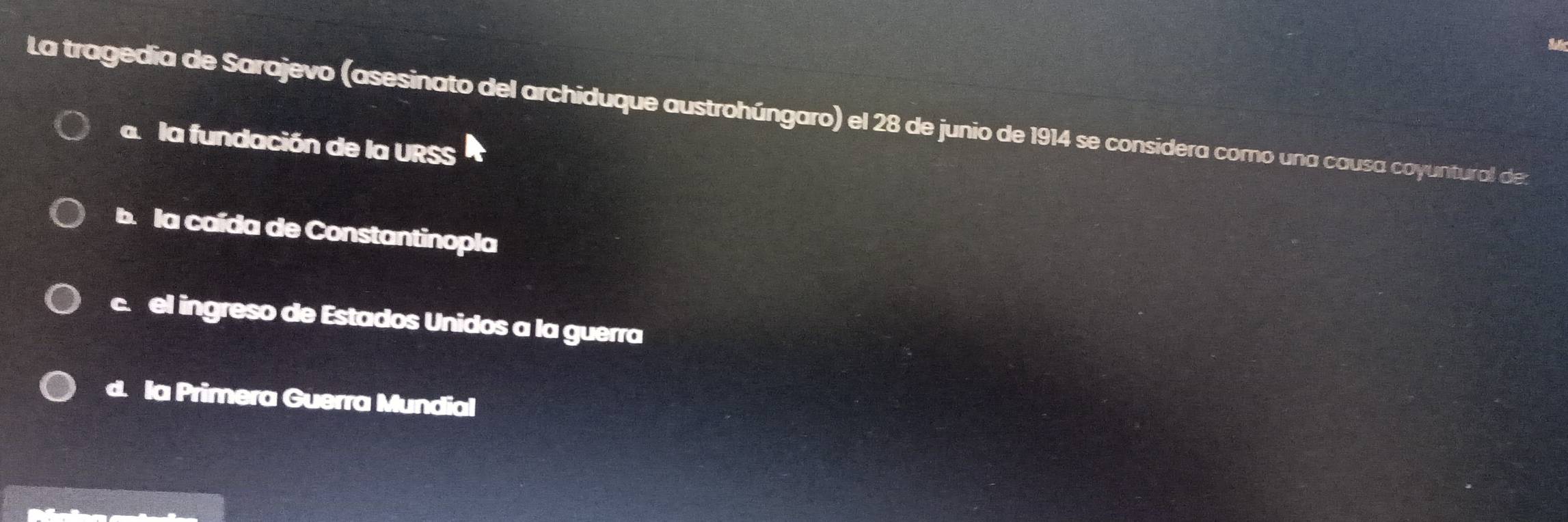 La tragedia de Sarajevo (asesinato del archiduque austrohúngaro) el 28 de junio de 1914 se considera como una causa coyuntural de:
a la fundación de la URSS
b. la caída de Constantinopla
c. el ingreso de Estados Unidos a la guerra
d. la Primera Guerra Mundial