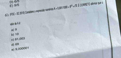 D) 6/5
E) 9/5
6) (IFSC - SC 2015) Considere a expressão numérica A=0.001/1000+8^(20) + É CORRETO afirmar que o
valor de A é:
a) 9
b) 10
c) 81,003
d) 69
e) 9,000001