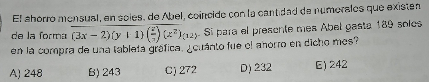 El ahorro mensual, en soles, de Abel, coincide con la cantidad de numerales que existen
de la forma (3x-2)(y+1)( 2/3 )(x^2)(12). Si para el presente mes Abel gasta 189 soles
en la compra de una tableta gráfica, ¿cuánto fue el ahorro en dicho mes?
A) 248 B) 243 C) 272 D) 232
E) 242