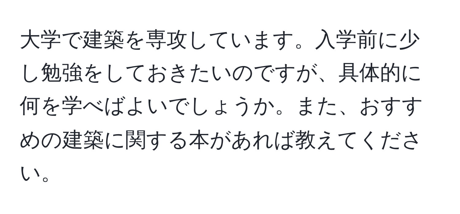 大学で建築を専攻しています。入学前に少し勉強をしておきたいのですが、具体的に何を学べばよいでしょうか。また、おすすめの建築に関する本があれば教えてください。