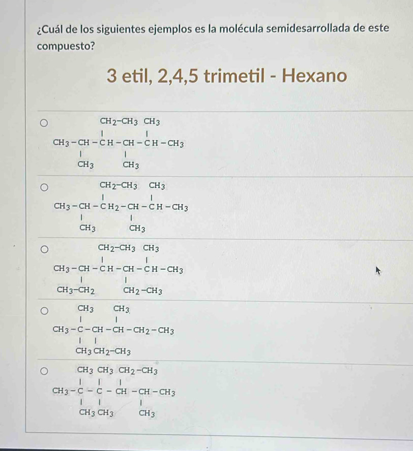 ¿Cuál de los siguientes ejemplos es la molécula semidesarrollada de este
compuesto?
3 etil, 2, 4, 5 trimetil - Hexano
CH_2-CH_3CH_3
CH_3-CH-CH-CH-CH-CH-CH_3· CH_3
beginarrayr CH_3-Gi_2-Gi_3&H-CH Gi_3-Gi_2-GH-CH_3 Gi_3-CH_2
frac CH_3-CH_2CH_2-CH_2-CH-CH-CH_2CH_3-CH_2
beginarrayr CH_3CH_2H-CH_Ca-Cl_2-CH_3-C-CH-CH_2-CH_3 CH_3CH_2-CH_3
CH_3=CH_3CH_2-CH_3 H_3-C-C-CH-CH_2| |H_3|endarray