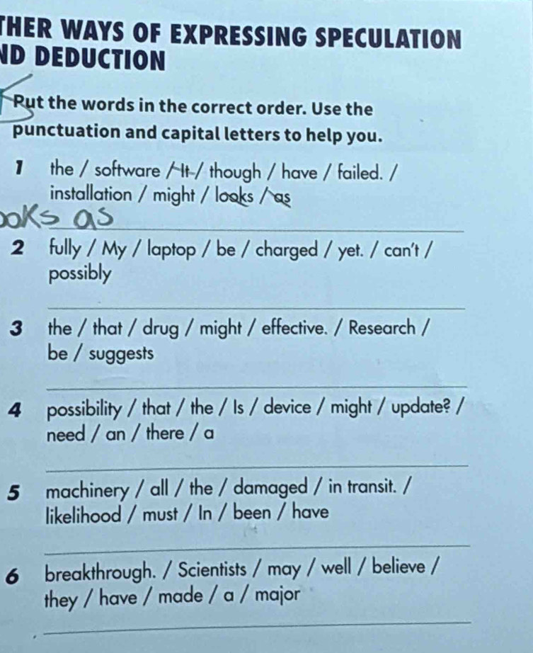 THER WAYS OF EXPRESSING SPECULATION 
ND DEDUCTION 
Put the words in the correct order. Use the 
punctuation and capital letters to help you. 
】 the / software / It / though / have / failed. / 
installation / might / looks / as 
_ 
2 fully / My / laptop / be / charged / yet. / can't / 
possibly 
_ 
3 the / that / drug / might / effective. / Research / 
be / suggests 
_ 
4 possibility / that / the / Is / device / might / update? / 
need / an / there / a 
_ 
5 machinery / all / the / damaged / in transit. / 
likelihood / must / In / been / have 
_ 
6 breakthrough. / Scientists / may / well / believe / 
_ 
they / have / made / a / major