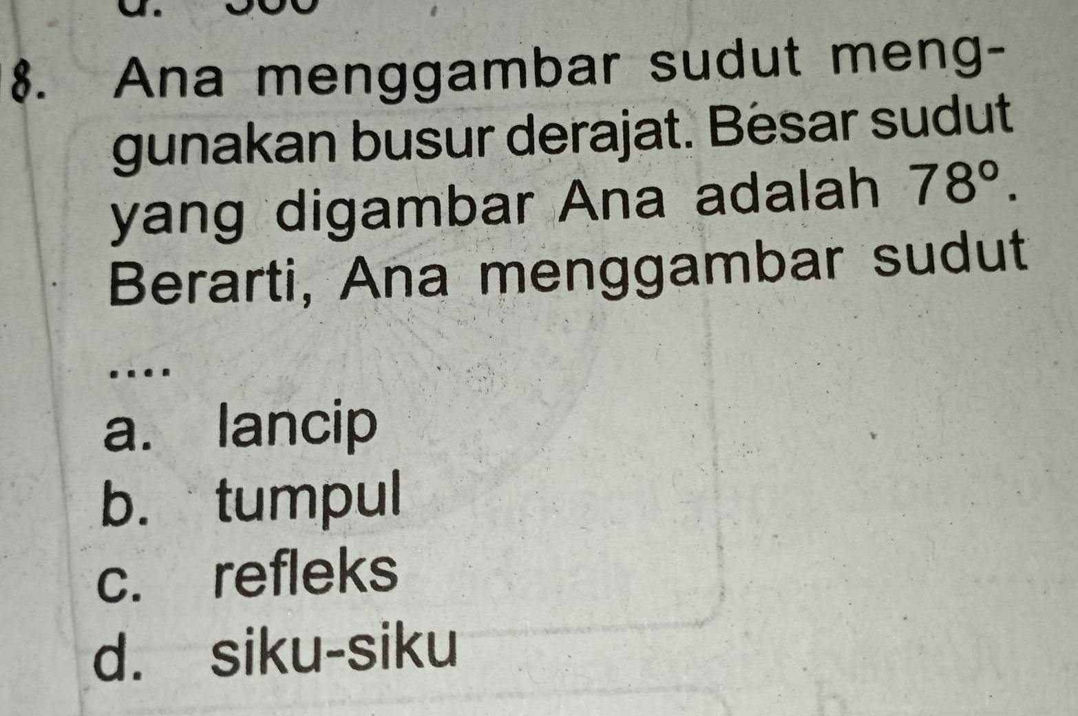 Ana menggambar sudut meng-
gunakan busur derajat. Besar sudut
yang digambar Ana adalah 78°. 
Berarti, Ana menggambar sudut
..
a. lancip
b. tumpul
c. refleks
d. siku-siku