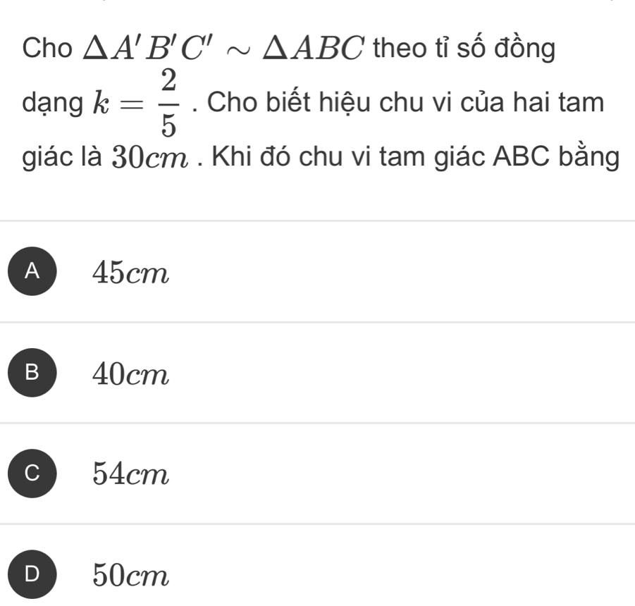 Cho △ A'B'C'sim △ ABC theo tỉ số đồng
dạng k= 2/5 . Cho biết hiệu chu vi của hai tam
giác là 30cm. Khi đó chu vi tam giác ABC bằng
A 45cm
B 40cm
C 54cm
D 50cm