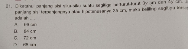 Diketahui panjang sisi siku-siku suatu segitiga berturut-turut 3y cm dan 4y cm. 
panjang sisi terpanjangnya atau hipotenusanya 35 cm, maka keliling segitiga terse
adalah ....
A. 96 cm
B. 84 cm
C. 72 cm
D. 68 cm