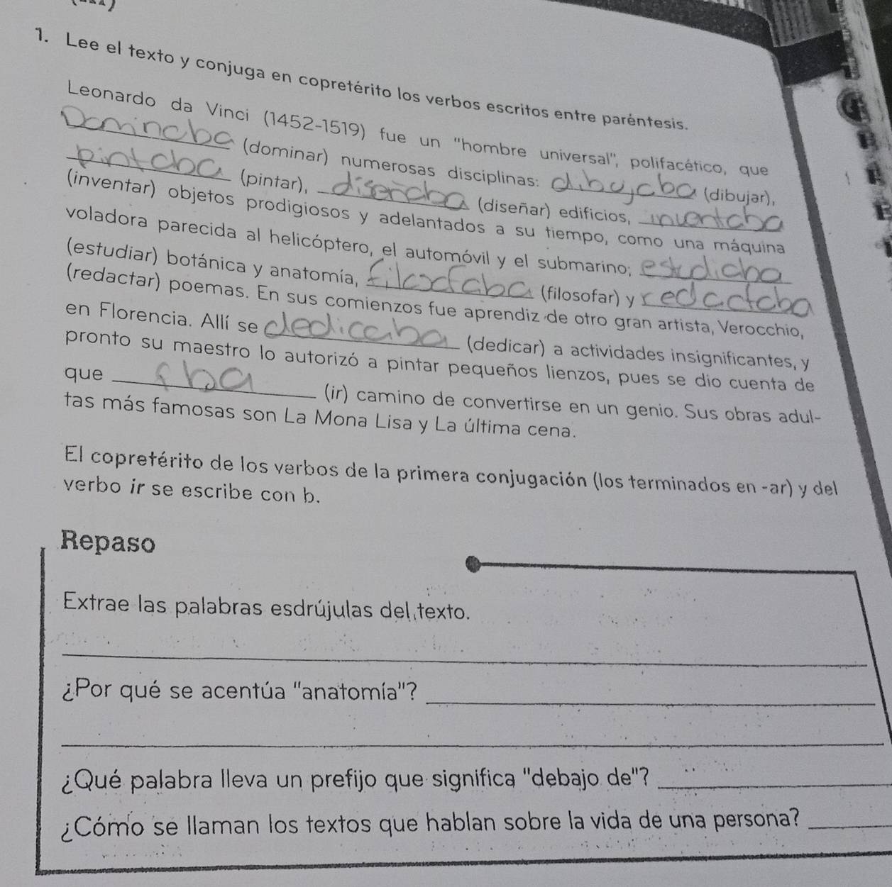 Lee el texto y conjuga en copretérito los verbos escritos entre paréntesis 
__ Leonardo da Vinci (1452-1519) fue un ''hombre universal'', polifacético, que 
(dominar) numerosas disciplinas: * (dibujar) 
(pintar), 
(diseñar) edificios, 
(inventar) objetos prodigiosos y adelantados a su tiempo, como una máquina 
voladora parecida al helicóptero, el automóvil y el submarino;_ 
(estudiar) botánica y anatomía, 
(filosofar) y 
(redactar) poemas. En sus comienzos fue aprendiz de otro gran artista, Verocchio, 
en Florencia. Allí se 
(dedicar) a actividades insignificantes, y 
pronto su maestro lo autorizó a pintar pequeños lienzos, pues se dio cuenta de 
que _(ir) camino de convertirse en un genio. Sus obras adul- 
tas más famosas son La Mona Lisa y La última cena. 
El copretérito de los verbos de la primera conjugación (los terminados en -ar) y del 
verbo ir se escribe con b. 
Repaso 
Extrae las palabras esdrújulas del texto. 
_ 
¿Por qué se acentúa ''anatomía''? 
_ 
_ 
¿Qué palabra lleva un prefijo que significa ''debajo de''_ 
¿Cómo se llaman los textos que hablan sobre la vida de una persona?_