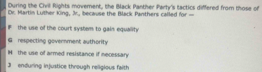 During the Civil Rights movement, the Black Panther Party's tactics differed from those of
Dr. Martin Luther King, Jr., because the Black Panthers called for —
F the use of the court system to gain equality
G respecting government authority
H the use of armed resistance if necessary
3 enduring injustice through religious faith