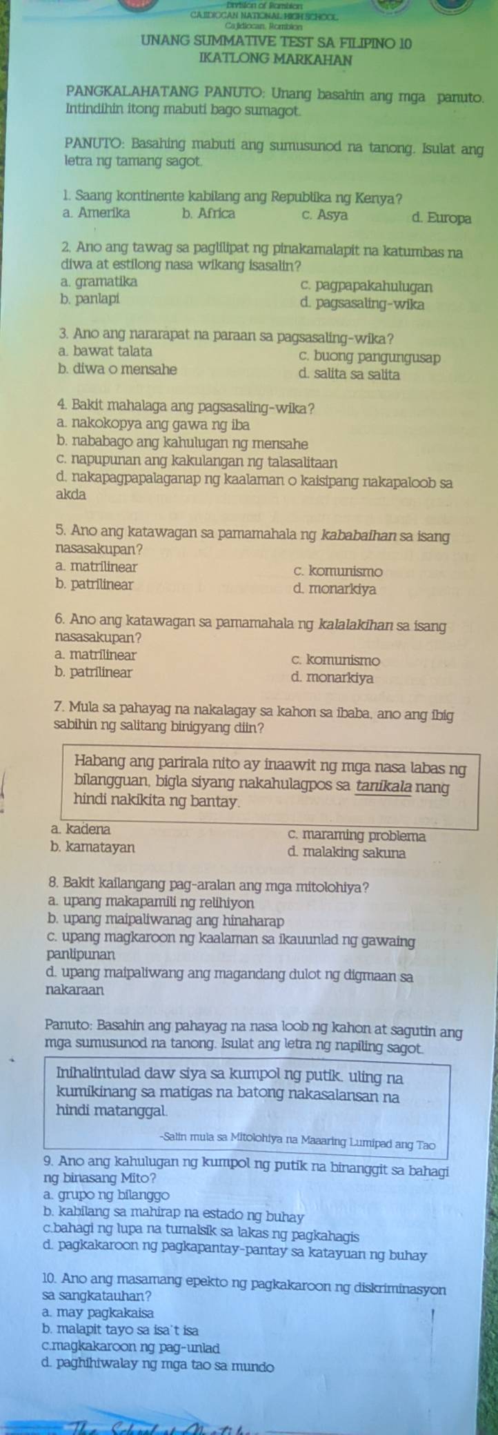 CA IIDICGAN NATIONAL. HIGH SCHOCL
Cajidiocan, Rombion
UNANG SUMMATIVE TEST SA FILIPINO 10
IKATLONG MARKAHAN
PANGKALAHATANG PANUTO: Unang basahin ang mga panuto.
Intindihin itong mabuti bago sumagot.
PANUTO: Basahing mabuti ang sumusunod na tanong. Isulat ang
letra ng tamang sagot.
1. Saang kontinente kabilang ang Republika ng Kenya?
a. Amerika b. Africa c. Asya d. Europa
2. Ano ang tawag sa paglilipat ng pinakamalapit na katumbas na
diwa at estilong nasa wikang isasalin?
a. gramatika c. pagpapakahulugan
b. panlapi d. pagsasaling-wika
3. Ano ang nararapat na paraan sa pagsasaling-wika?
a. bawat talata c. buong pangungusap
b. diwa 0 mensahe d. salita sa salita
4. Bakit mahalaga ang pagsasaling-wika?
a. nakokopya ang gawa ng iba
b. nababago ang kahulugan ng mensahe
c. napupunan ang kakulangan ng talasalitaan
d, nakapagpapalaganap ng kaalaman o kaisipang nakapaloob sa
akda
5. Ano ang katawagan sa pamamahala ng kababaihan sa isang
nasasakupan?
a. matrilinear c. komunismo
b. patrilinear d. monarkiya
6. Ano ang katawagan sa pamamahala ng kalalakihan sa isang
nasasakupan?
a. matrilinear c. komunismo
b. patrilinear d. monarkiya
7. Mula sa pahayag na nakalagay sa kahon sa ibaba, ano ang ibig
sabihin ng salitang binigyang diin?
Habang ang parirala nito ay inaawit ng mga nasa labas ng
bilangguan, bigla siyang nakahulagpos sa tanikala nang
hindi nakikita ng bantay.
a. kadena c. maraming problema
b. kamatayan d. malaking sakuna
8. Bakit kailangang pag-aralan ang mga mitolohiya?
a. upang makapamili ng relihiyon
b. upang maipaliwanag ang hinaharap
c. upang magkaroon ng kaalaman sa ikauunlad ng gawaing
panlipunan
d. upang maipaliwang ang magandang dulot ng digmaan sa
nakaraan
Panuto: Basahin ang pahayag na nasa loob ng kahon at sagutin ang
mga sumusunod na tanong. Isulat ang letra ng napiling sagot.
Inihalintulad daw siya sa kumpol ng putik. uling na
kumikinang sa matigas na batong nakasalansan na
hindi matanggal
-Salin mula sa Mitolohiya na Maaaring Lumipad ang Tao
9. Ano ang kahulugan ng kumpol ng putik na binanggit sa bahagi
ng binasang Mito?
a. grupo ng bilanggo
b. kabilang sa mahirap na estado ng buhay
c.bahagi ng lupa na tumalsik sa lakas ng pagkahagis
d. pagkakaroon ng pagkapantay-pantay sa katayuan ng buhay
10. Ano ang masamang epekto ng pagkakaroon ng diskriminasyon
sa sangkatauhan?
a. may pagkakaisa
b. malapit tayo sa isa't isa
c.magkakaroon ng pag-unlad
d. paghihiwalay ng mga tao sa mundo