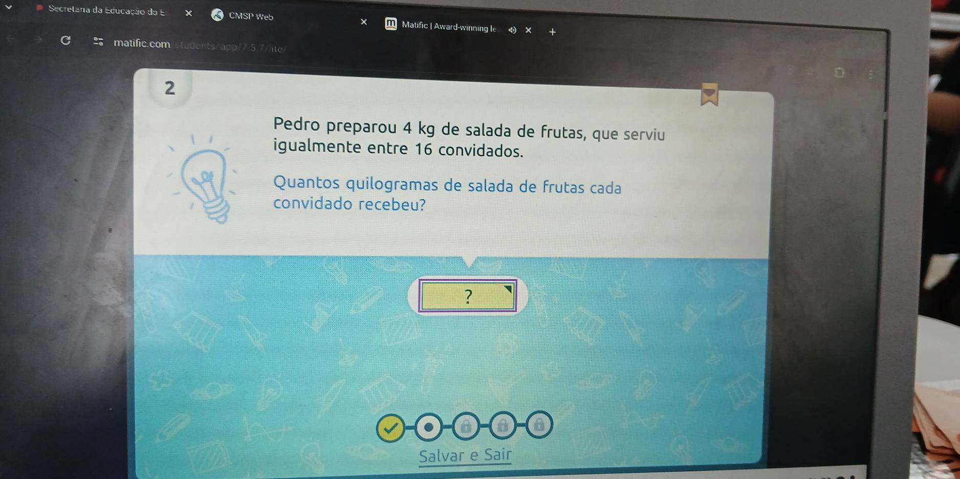 Secretâria da Educação do E CMSP Web Matific | Award-winning le 
matific.com 
2 
Pedro preparou 4 kg de salada de frutas, que serviu 
igualmente entre 16 convidados. 
Quantos quilogramas de salada de frutas cada 
convidado recebeu? 
? 
Salvar e Sair