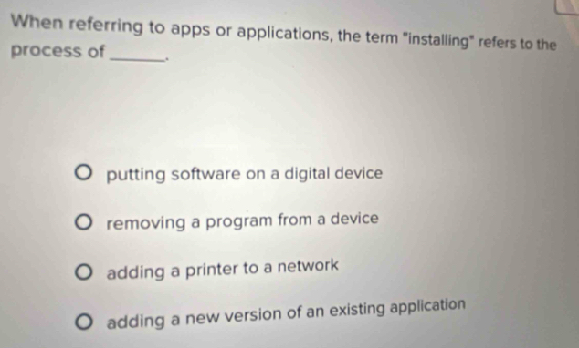 When referring to apps or applications, the term "installing" refers to the
process of_
putting software on a digital device
removing a program from a device
adding a printer to a network
adding a new version of an existing application