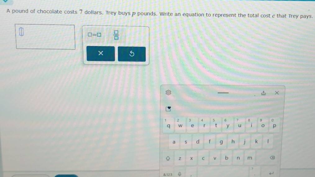 A pound of chocolate costs 7 dollars. Trey buys p pounds. Write an equation to represent the total cost c that Trey pays.
□ =□  □ /□   
× 
—
X
1 2 3 4 5 6 7 8 9 0
q W e r t y u 1 。 p 
a S d f g h j k | 
z x C v b n m χ 
& 123