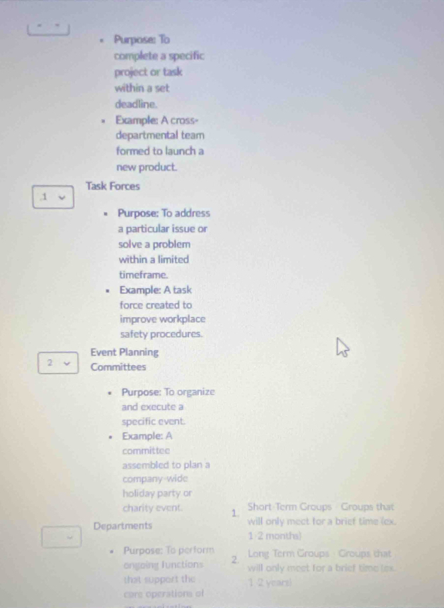 Purpose: To 
complete a specific 
project or task 
within a set 
deadline. 
Example: A cross= 
departmental team 
formed to launch a 
new product. 
Task Forces 
1 
Purpose: To address 
a particular issue or 
solve a problem 
within a limited 
timeframe. 
. Example: A task 
force created to 
improve workplace 
safety procedures. 
Event Planning 
2 Committees 
Purpose: To organize 
and execute a 
specific event. 
Example: A 
committee 
assembled to plan a 
company-wide 
holiday party or 
charity event. 1. Short Term Groups Groups that 
Departments will only meet for a brief time (ex. 
1 2 months) 
Purpose: To perform Long Term Groups - Groups that 
ongoing functions 2. will only meet for a brief time (ex. 
that support the 1 2 years) 
care operations of