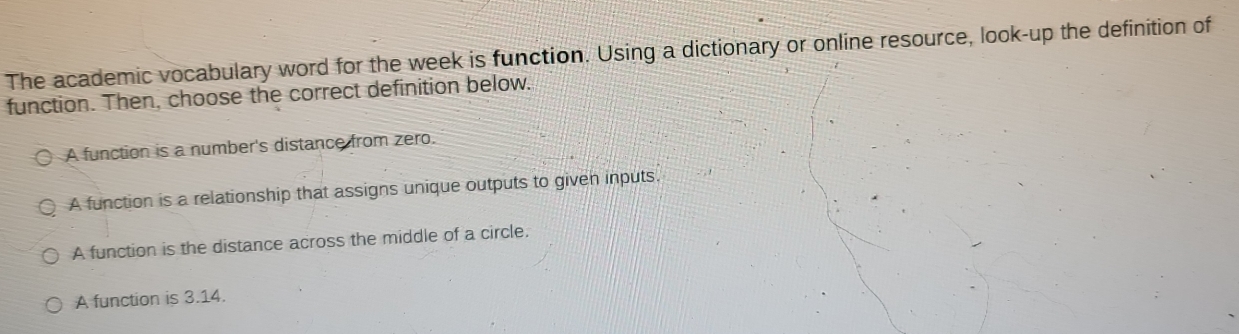 The academic vocabulary word for the week is function. Using a dictionary or online resource, look-up the definition of
function. Then, choose the correct definition below.
A function is a number's distance from zero.
A function is a relationship that assigns unique outputs to given inputs.
A function is the distance across the middle of a circle.
A function is 3.14.