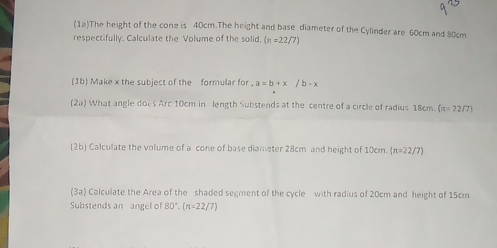 (12)The height of the cone is 40cm.The height and base diameter of the Cylinder are 60cm and 80cm
respectifully. Calculate the Volume of the solid. (n=22/7)
(1b) Make x the subject of the formular for a=b+x/b-x
2x ) What angle does Arc 10cm in length Substends at the centre of a circle of radius 18cn cm (π =22/7)
(2b) Calculate the volume of a cone of base diameter 28cm and height of 10cm. (π =22/7)
(3a) Calculate the Area of the shaded segment of the cycle with radius of 20cm and height of 15cm
Substends an angel of 80°.(π =22/7)